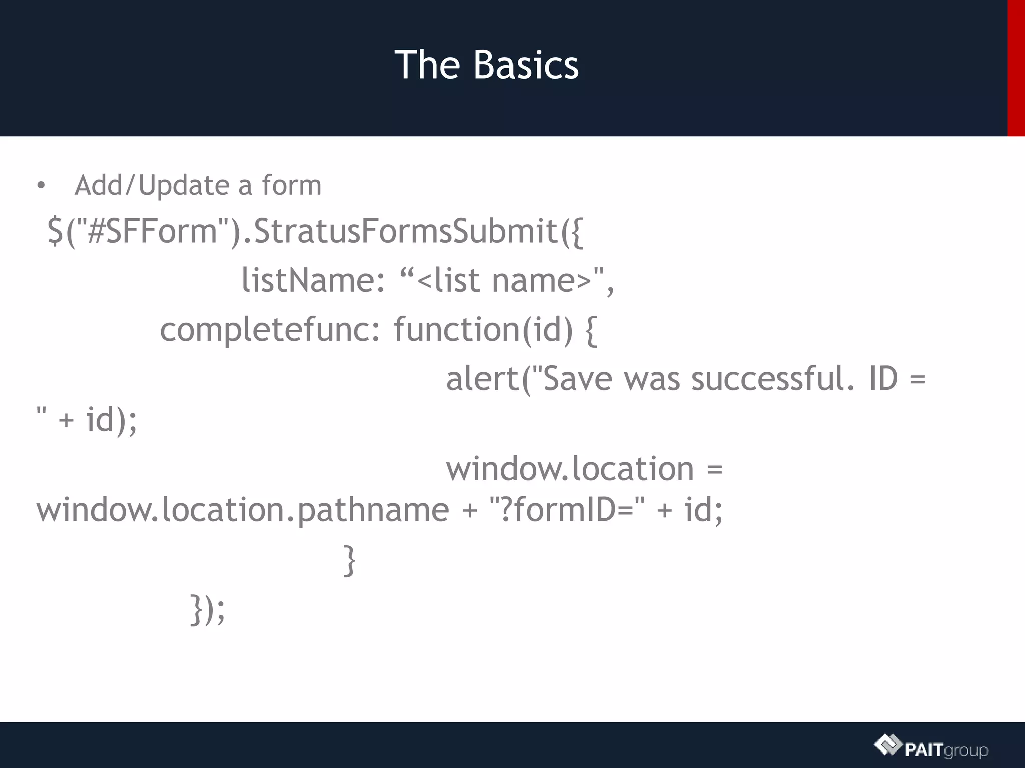 The Basics
• Add/Update a form
$("#SFForm").StratusFormsSubmit({
listName: “<list name>",
completefunc: function(id) {
alert("Save was successful. ID =
" + id);
window.location =
window.location.pathname + "?formID=" + id;
}
});
 