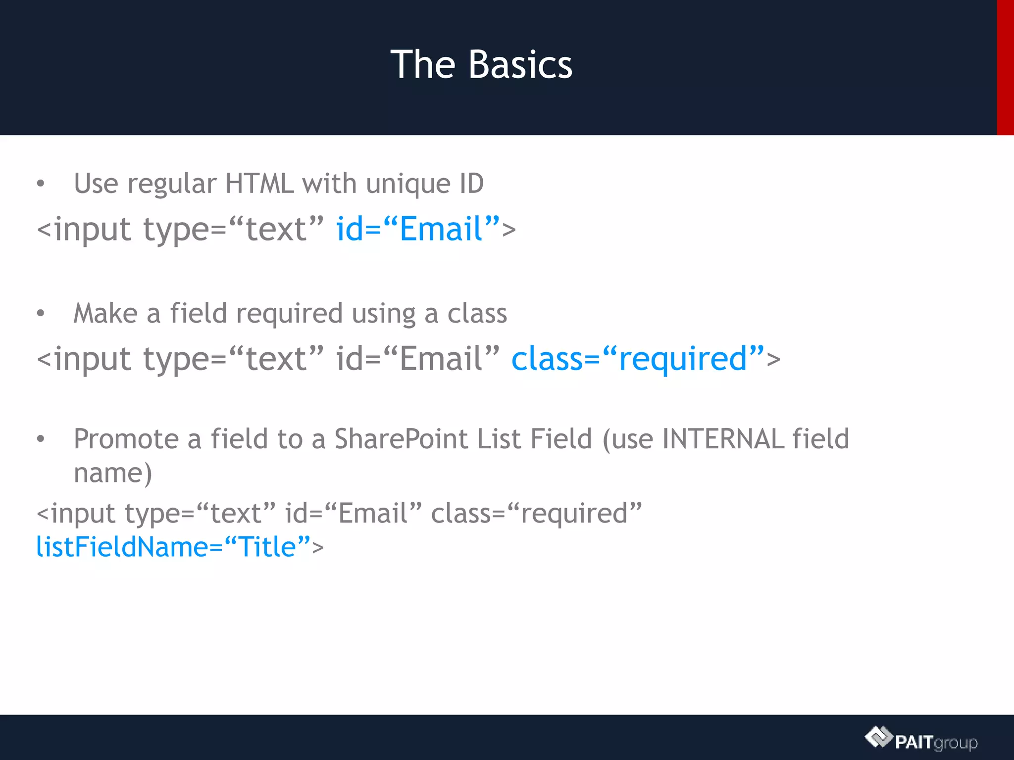 The Basics
• Use regular HTML with unique ID
<input type=“text” id=“Email”>
• Make a field required using a class
<input type=“text” id=“Email” class=“required”>
• Promote a field to a SharePoint List Field (use INTERNAL field
name)
<input type=“text” id=“Email” class=“required”
listFieldName=“Title”>
 