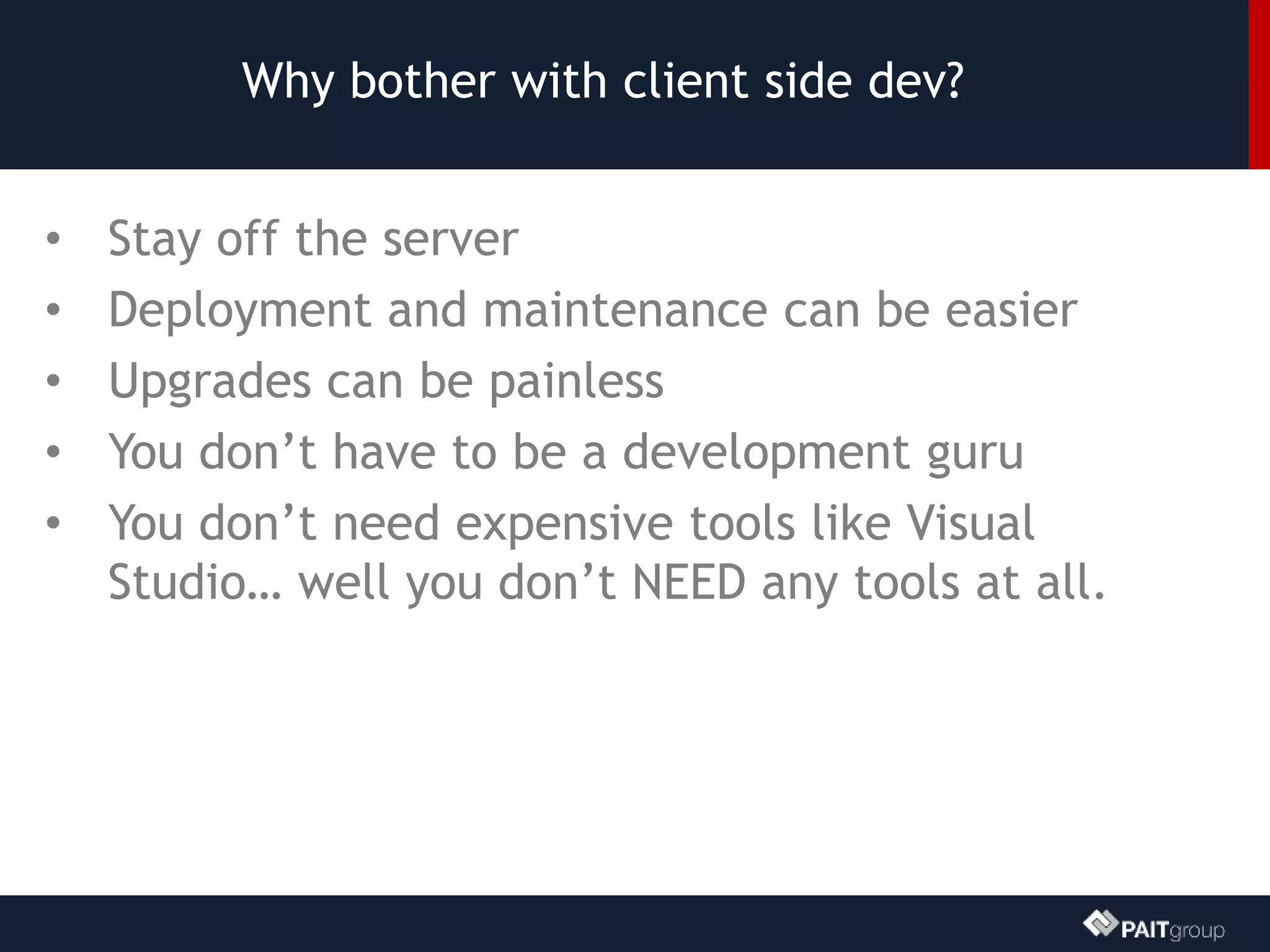 Why bother with client side dev?
• Stay off the server
• Deployment and maintenance can be easier
• Upgrades can be painless
• You don’t have to be a development guru
• You don’t need expensive tools like Visual
Studio… well you don’t NEED any tools at all.
 