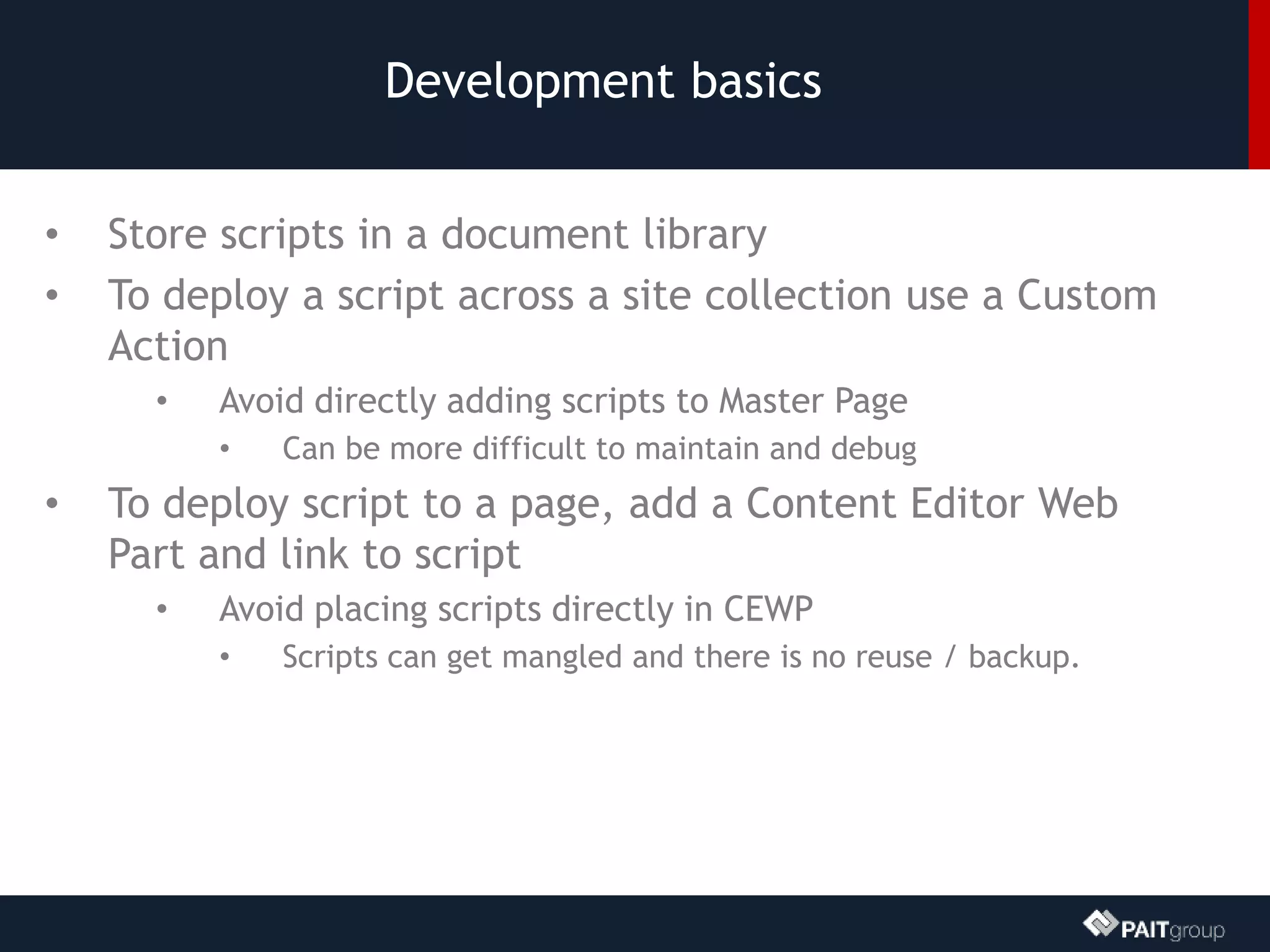 Development basics
• Store scripts in a document library
• To deploy a script across a site collection use a Custom
Action
• Avoid directly adding scripts to Master Page
• Can be more difficult to maintain and debug
• To deploy script to a page, add a Content Editor Web
Part and link to script
• Avoid placing scripts directly in CEWP
• Scripts can get mangled and there is no reuse / backup.
 