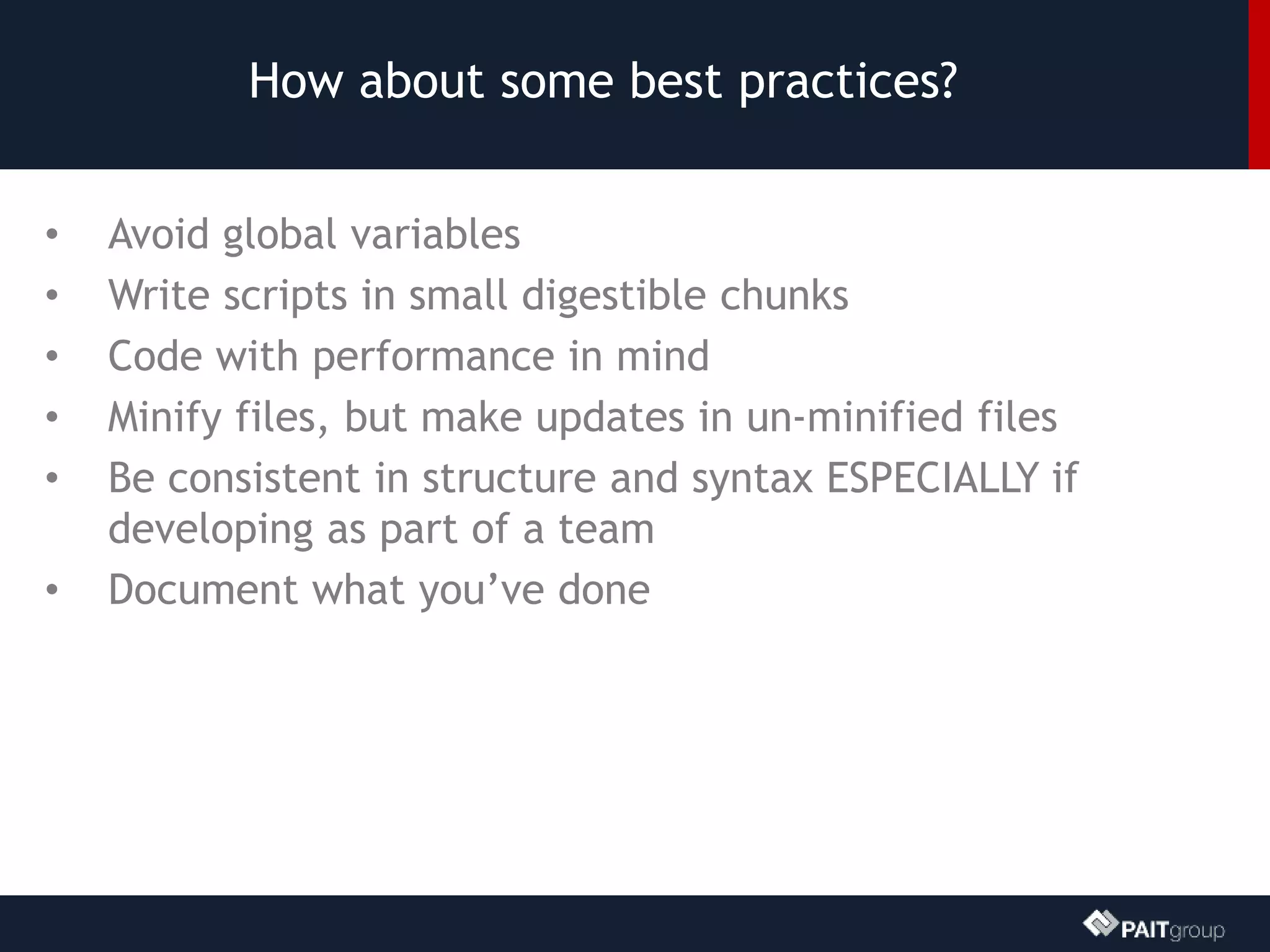 How about some best practices?
• Avoid global variables
• Write scripts in small digestible chunks
• Code with performance in mind
• Minify files, but make updates in un-minified files
• Be consistent in structure and syntax ESPECIALLY if
developing as part of a team
• Document what you’ve done
 
