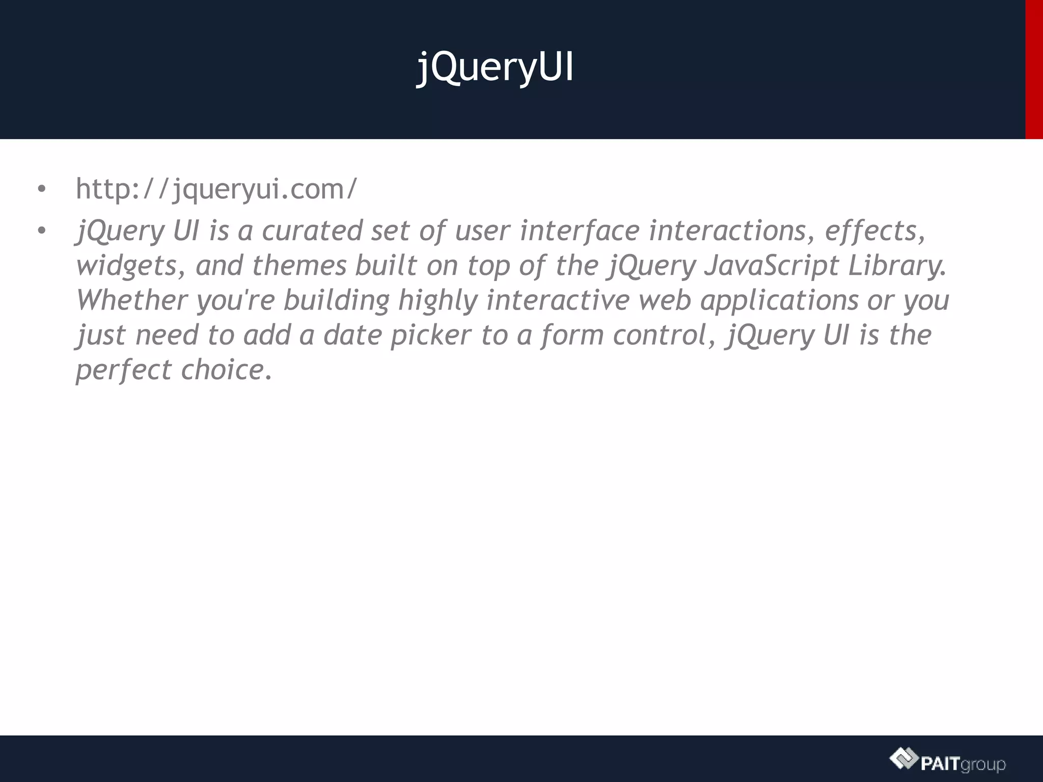 jQueryUI
• http://jqueryui.com/
• jQuery UI is a curated set of user interface interactions, effects,
widgets, and themes built on top of the jQuery JavaScript Library.
Whether you're building highly interactive web applications or you
just need to add a date picker to a form control, jQuery UI is the
perfect choice.
 