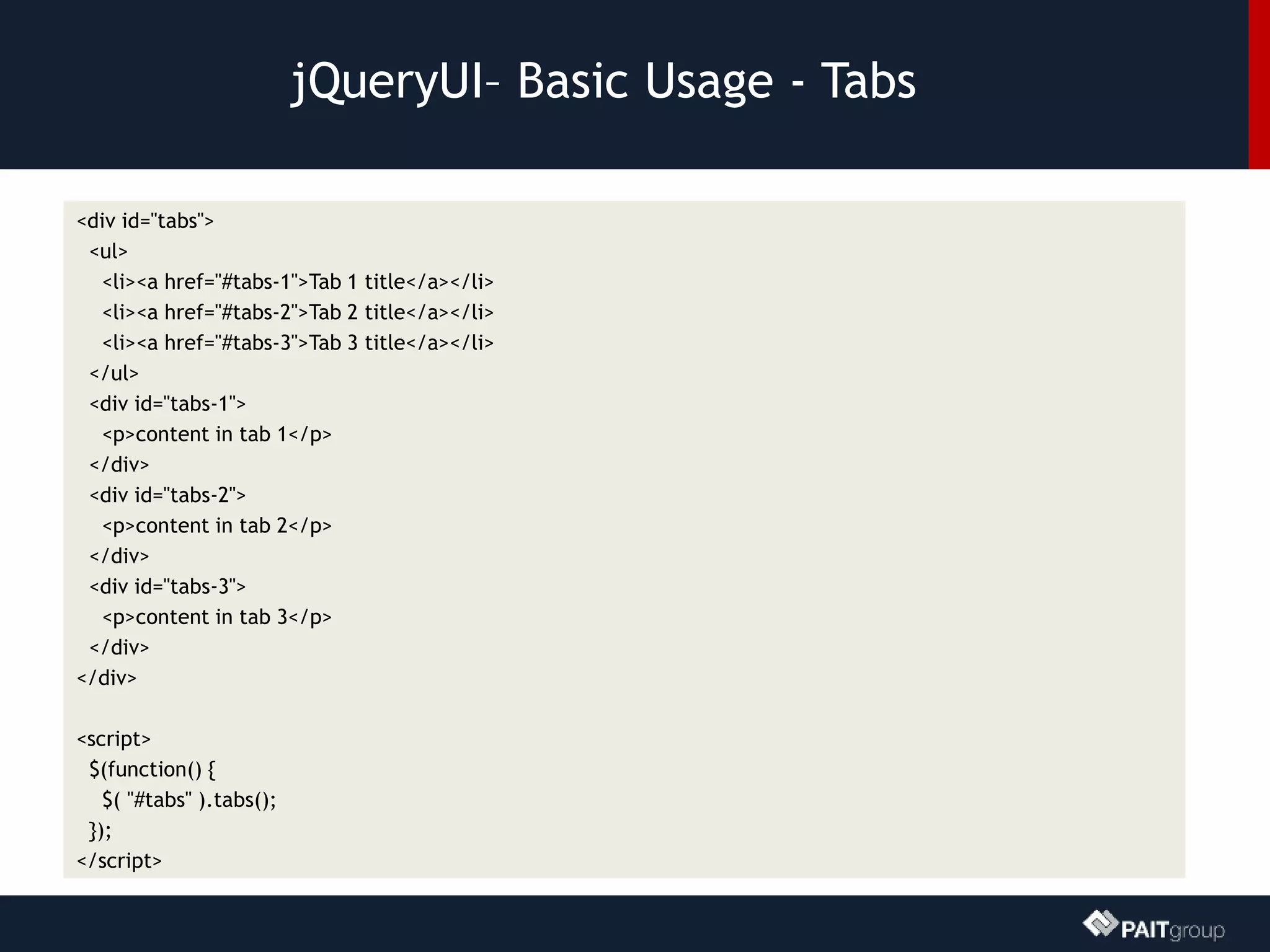jQueryUI– Basic Usage - Tabs
<div id="tabs">
<ul>
<li><a href="#tabs-1">Tab 1 title</a></li>
<li><a href="#tabs-2">Tab 2 title</a></li>
<li><a href="#tabs-3">Tab 3 title</a></li>
</ul>
<div id="tabs-1">
<p>content in tab 1</p>
</div>
<div id="tabs-2">
<p>content in tab 2</p>
</div>
<div id="tabs-3">
<p>content in tab 3</p>
</div>
</div>
<script>
$(function() {
$( "#tabs" ).tabs();
});
</script>
 