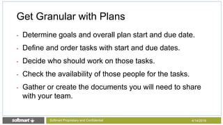 • Determine goals and overall plan start and due date.
• Define and order tasks with start and due dates.
• Decide who should work on those tasks.
• Check the availability of those people for the tasks.
• Gather or create the documents you will need to share
with your team.
Get Granular with Plans
4/14/2016Softmart Proprietary and Confidential
 