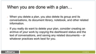 • When you delete a plan, you also delete its group and its
conversations, its document library, notebook, and other related
information.
• If you really do want to delete your plan, consider creating an
archive of your work by copying the dashboard status and the
text of conversations, and saving any related documents – or
whatever practices work best for you.
When you are done with a plan…
4/14/2016
 
