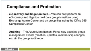 • eDiscovery and litigation hold—You can now perform an
eDiscovery and litigation hold on a group’s mailbox using
Exchange Admin Center and on group files using the Office 365
Compliance Center.
• Auditing—The Azure Management Portal now exposes group
management events (creation, updates, membership changes,
etc.) in the group audit report.
Compliance and Protection
 