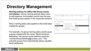 • Naming policies for Office 365 Group names
and aliases—Group naming policies allow users
to self-organize, but enables control over the way
that these groups appear in the corporate directory.
• Now a naming policy also applies to the email alias
created for groups.
• For example, if a group naming policy would cause
a group created with the name “(North America)
Marketing,” the group’s email address would be
“northamericamarketing@contoso.com.” This
prevents groups from inadvertently taking valuable
email addresses.
Directory Management
 