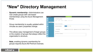 • Dynamic membership—Administrators can
now create groups with rule-based
memberships using the Azure Management
Portal.
• Group membership is usually updated within
minutes as users’ properties change.
• This allows easy management of larger groups
or the creation of groups that always reflect the
organization’s structure.
• Note, enabling dynamic membership for
groups requires Azure AD Premium licenses.
*New* Directory Management
 