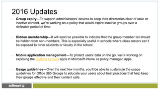 • Group expiry—To support administrators’ desires to keep their directories clear of stale or
inactive content, we’re working on a policy that would expire inactive groups over a
definable period of time.
• Hidden membership—It will soon be possible to indicate that the group member list should
be hidden from non-members. This is especially useful in schools where class rosters can’t
be exposed to other students or faculty in the school.
• Mobile application management—To protect users’ data on the go, we’re working on
exposing the Outlook Groups apps in Microsoft Intune as policy managed apps.
• Usage guidelines—Over the next few months, you’ll be able to customize the usage
guidelines for Office 365 Groups to educate your users about best practices that help keep
their groups effective and their content safe.
2016 Updates
 