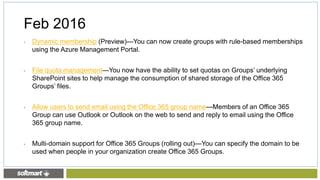 • Dynamic membership (Preview)—You can now create groups with rule-based memberships
using the Azure Management Portal.
• File quota management—You now have the ability to set quotas on Groups’ underlying
SharePoint sites to help manage the consumption of shared storage of the Office 365
Groups’ files.
• Allow users to send email using the Office 365 group name—Members of an Office 365
Group can use Outlook or Outlook on the web to send and reply to email using the Office
365 group name.
• Multi-domain support for Office 365 Groups (rolling out)—You can specify the domain to be
used when people in your organization create Office 365 Groups.
Feb 2016
 