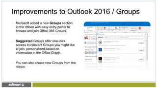 Improvements to Outlook 2016 / Groups
• Microsoft added a new Groups section
to the ribbon with easy entry points to
browse and join Office 365 Groups.
• Suggested Groups offer one-click
access to relevant Groups you might like
to join, personalized based on
information in the Office Graph.
• You can also create new Groups from the
ribbon.
 