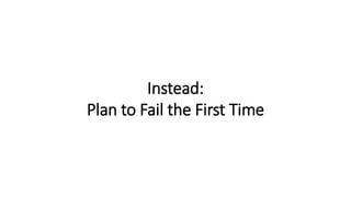 Instead:
Plan to Fail the First Time
 