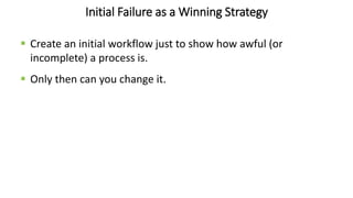 Initial Failure as a Winning Strategy
 Create an initial workflow just to show how awful (or
incomplete) a process is.
 Only then can you change it.
 