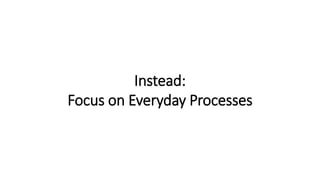 Instead:
Focus on Everyday Processes
 
