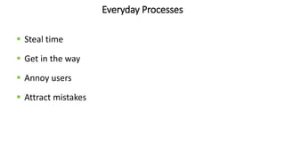 Everyday Processes
 Steal time
 Get in the way
 Annoy users
 Attract mistakes
 