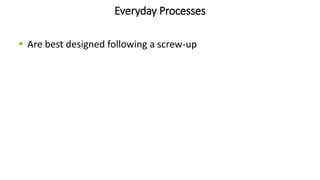 Everyday Processes
 Are best designed following a screw-up
 