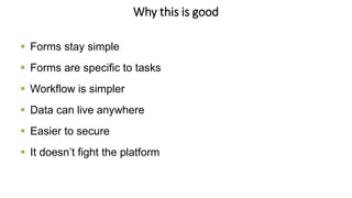 Why this is good
 Forms stay simple
 Forms are specific to tasks
 Workflow is simpler
 Data can live anywhere
 Easier to secure
 It doesn’t fight the platform
 