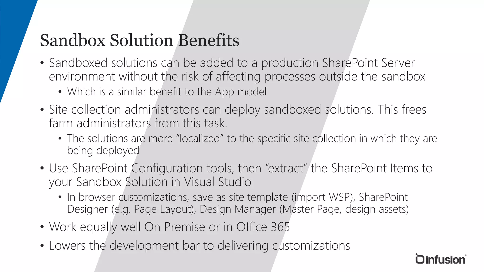 Sandbox Solution Benefits 
• Sandboxed solutions can be added to a production SharePoint Server 
environment without the risk of affecting processes outside the sandbox 
• Which is a similar benefit to the App model 
• Site collection administrators can deploy sandboxed solutions. This frees 
farm administrators from this task. 
• The solutions are more “localized” to the specific site collection in which they are 
being deployed 
• Use SharePoint Configuration tools, then “extract” the SharePoint Items to 
your Sandbox Solution in Visual Studio 
• In browser customizations, save as site template (import WSP), SharePoint 
Designer (e.g. Page Layout), Design Manager (Master Page, design assets) 
• Work equally well On Premise or in Office 365 
• Lowers the development bar to delivering customizations 
 