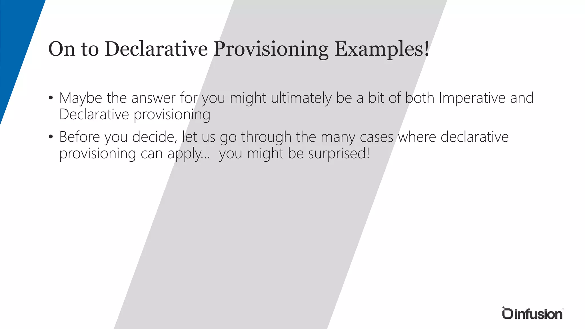 On to Declarative Provisioning Examples! 
• Maybe the answer for you might ultimately be a bit of both Imperative and 
Declarative provisioning 
• Before you decide, let us go through the many cases where declarative 
provisioning can apply… you might be surprised! 
 