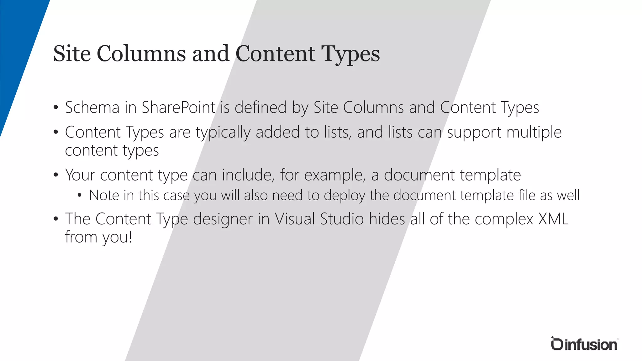 Site Columns and Content Types 
• Schema in SharePoint is defined by Site Columns and Content Types 
• Content Types are typically added to lists, and lists can support multiple 
content types 
• Your content type can include, for example, a document template 
• Note in this case you will also need to deploy the document template file as well 
• The Content Type designer in Visual Studio hides all of the complex XML 
from you! 
 