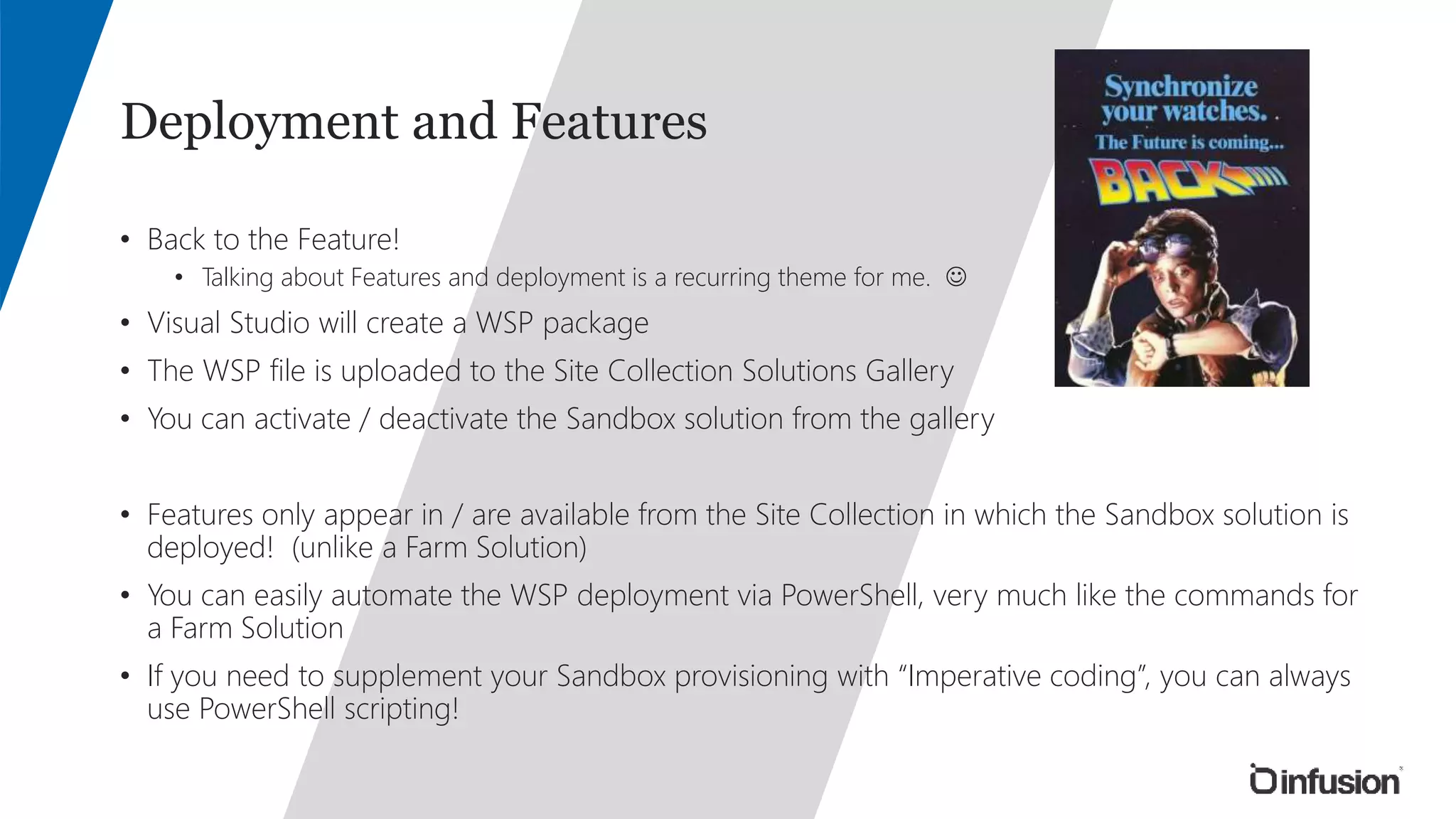 Deployment and Features 
• Back to the Feature! 
• Talking about Features and deployment is a recurring theme for me.  
• Visual Studio will create a WSP package 
• The WSP file is uploaded to the Site Collection Solutions Gallery 
• You can activate / deactivate the Sandbox solution from the gallery 
• Features only appear in / are available from the Site Collection in which the Sandbox solution is 
deployed! (unlike a Farm Solution) 
• You can easily automate the WSP deployment via PowerShell, very much like the commands for 
a Farm Solution 
• If you need to supplement your Sandbox provisioning with “Imperative coding”, you can always 
use PowerShell scripting! 
 
