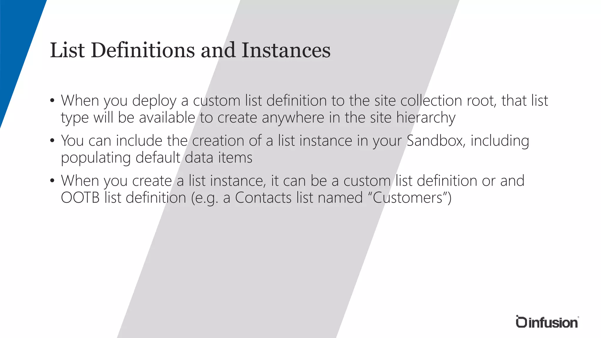 List Definitions and Instances 
• When you deploy a custom list definition to the site collection root, that list 
type will be available to create anywhere in the site hierarchy 
• You can include the creation of a list instance in your Sandbox, including 
populating default data items 
• When you create a list instance, it can be a custom list definition or and 
OOTB list definition (e.g. a Contacts list named “Customers”) 
 