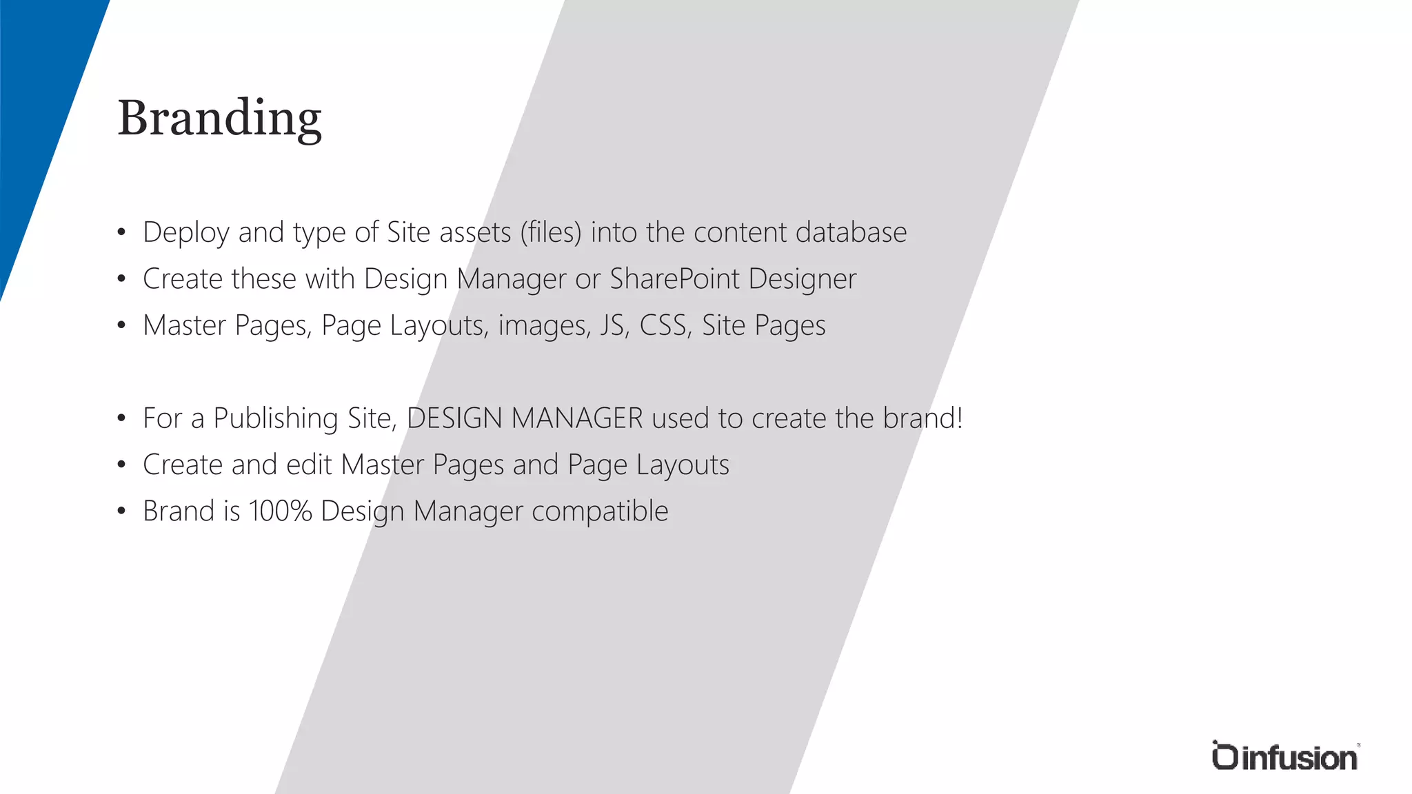 Branding 
• Deploy and type of Site assets (files) into the content database 
• Create these with Design Manager or SharePoint Designer 
• Master Pages, Page Layouts, images, JS, CSS, Site Pages 
• For a Publishing Site, DESIGN MANAGER used to create the brand! 
• Create and edit Master Pages and Page Layouts 
• Brand is 100% Design Manager compatible 
 