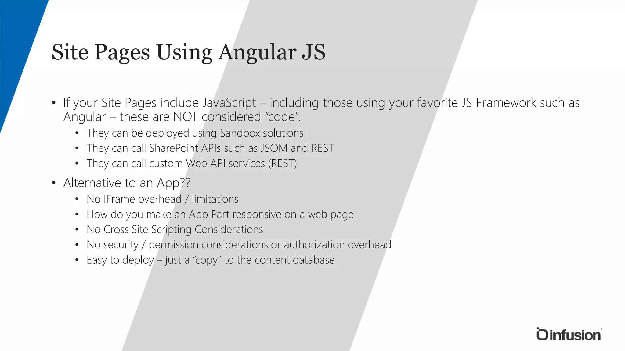 Site Pages Using Angular JS 
• If your Site Pages include JavaScript – including those using your favorite JS Framework such as 
Angular – these are NOT considered “code”. 
• They can be deployed using Sandbox solutions 
• They can call SharePoint APIs such as JSOM and REST 
• They can call custom Web API services (REST) 
• Alternative to an App?? 
• No IFrame overhead / limitations 
• How do you make an App Part responsive on a web page 
• No Cross Site Scripting Considerations 
• No security / permission considerations or authorization overhead 
• Easy to deploy – just a “copy” to the content database 
 