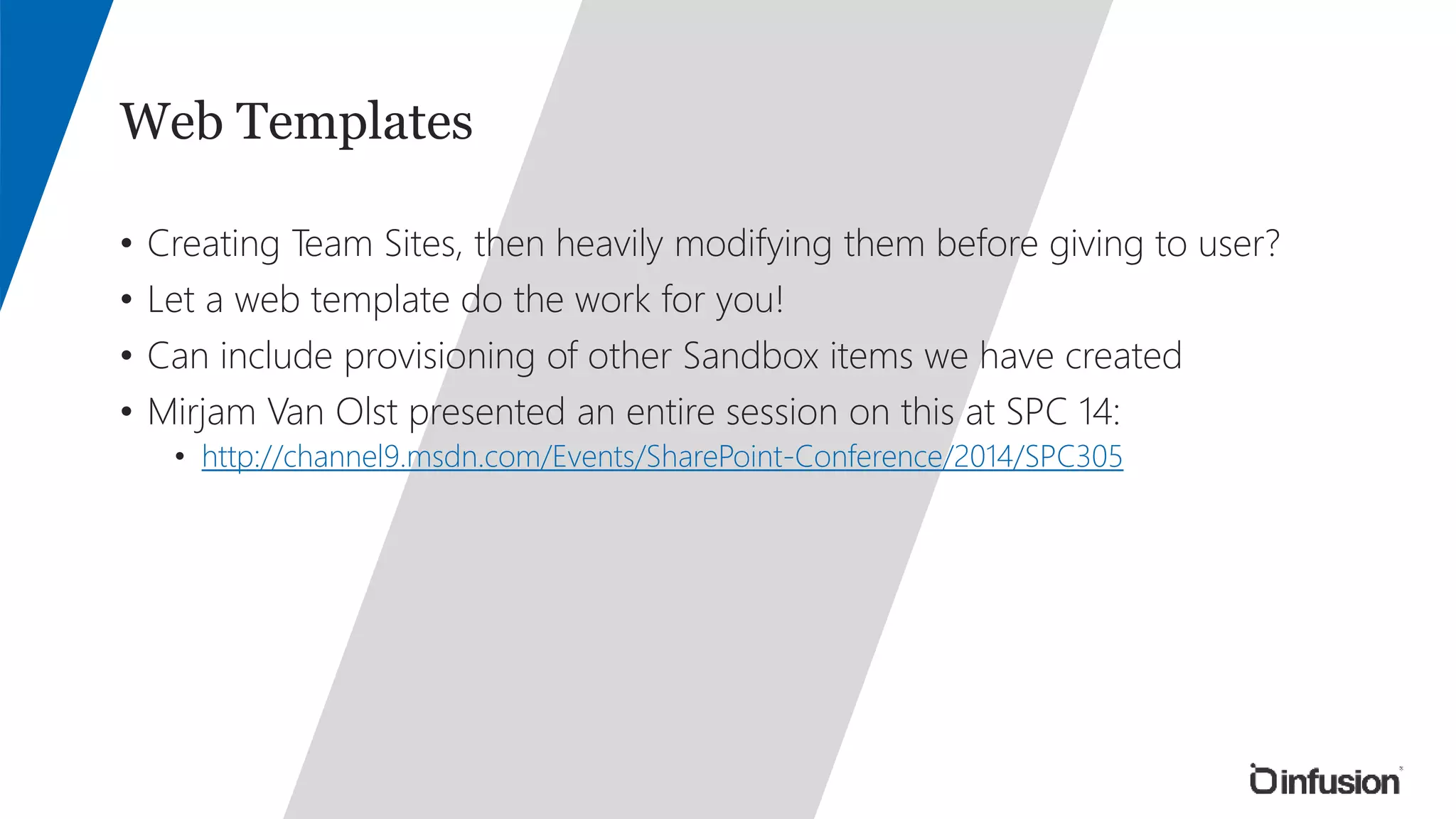 Web Templates 
• Creating Team Sites, then heavily modifying them before giving to user? 
• Let a web template do the work for you! 
• Can include provisioning of other Sandbox items we have created 
• Mirjam Van Olst presented an entire session on this at SPC 14: 
• http://channel9.msdn.com/Events/SharePoint-Conference/2014/SPC305 
 