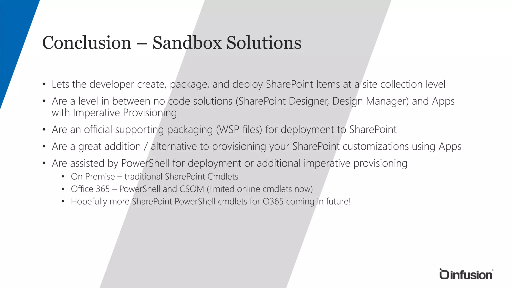 Conclusion – Sandbox Solutions 
• Lets the developer create, package, and deploy SharePoint Items at a site collection level 
• Are a level in between no code solutions (SharePoint Designer, Design Manager) and Apps 
with Imperative Provisioning 
• Are an official supporting packaging (WSP files) for deployment to SharePoint 
• Are a great addition / alternative to provisioning your SharePoint customizations using Apps 
• Are assisted by PowerShell for deployment or additional imperative provisioning 
• On Premise – traditional SharePoint Cmdlets 
• Office 365 – PowerShell and CSOM (limited online cmdlets now) 
• Hopefully more SharePoint PowerShell cmdlets for O365 coming in future! 
 