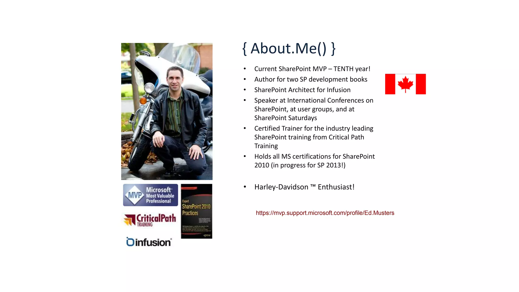 { About.Me() } 
• Current SharePoint MVP – TENTH year! 
• Author for two SP development books 
• SharePoint Architect for Infusion 
• Speaker at International Conferences on 
SharePoint, at user groups, and at 
SharePoint Saturdays 
• Certified Trainer for the industry leading 
SharePoint training from Critical Path 
Training 
• Holds all MS certifications for SharePoint 
2010 (in progress for SP 2013!) 
• Harley-Davidson ™ Enthusiast! 
https://mvp.support.microsoft.com/profile/Ed.Musters 
 