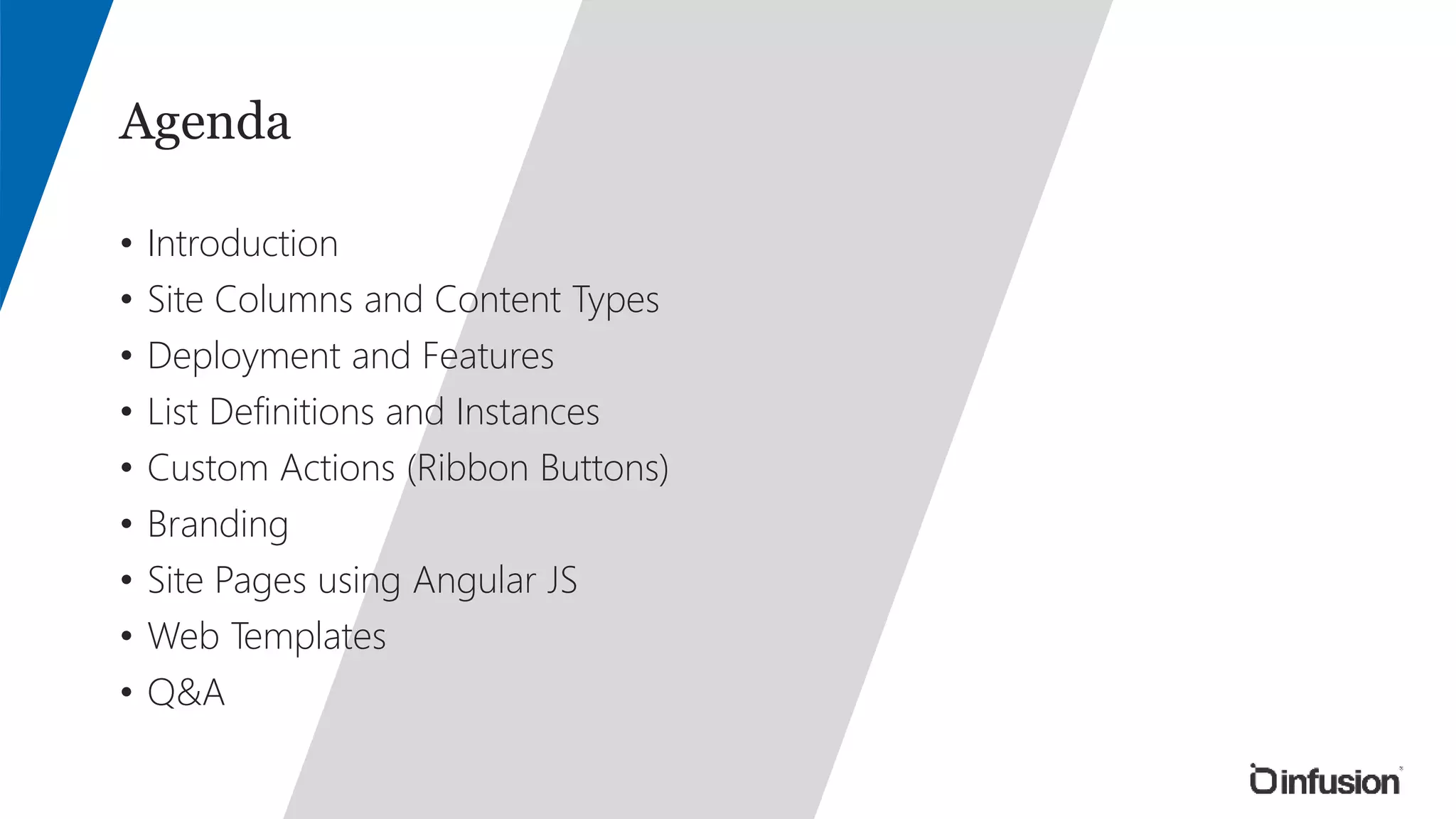 Agenda 
• Introduction 
• Site Columns and Content Types 
• Deployment and Features 
• List Definitions and Instances 
• Custom Actions (Ribbon Buttons) 
• Branding 
• Site Pages using Angular JS 
• Web Templates 
• Q&A 
 