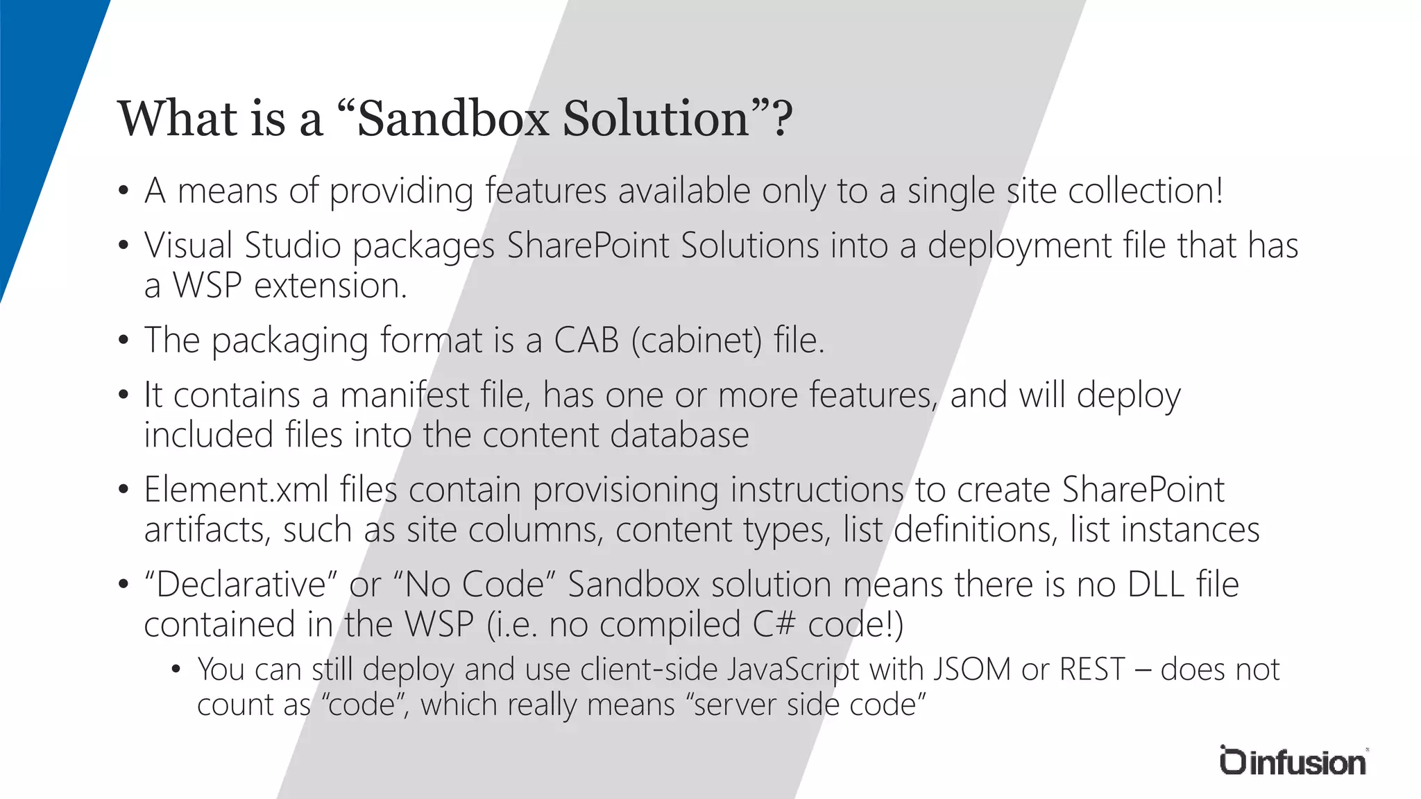 What is a “Sandbox Solution”? 
• A means of providing features available only to a single site collection! 
• Visual Studio packages SharePoint Solutions into a deployment file that has 
a WSP extension. 
• The packaging format is a CAB (cabinet) file. 
• It contains a manifest file, has one or more features, and will deploy 
included files into the content database 
• Element.xml files contain provisioning instructions to create SharePoint 
artifacts, such as site columns, content types, list definitions, list instances 
• “Declarative” or “No Code” Sandbox solution means there is no DLL file 
contained in the WSP (i.e. no compiled C# code!) 
• You can still deploy and use client-side JavaScript with JSOM or REST – does not 
count as “code”, which really means “server side code” 
 