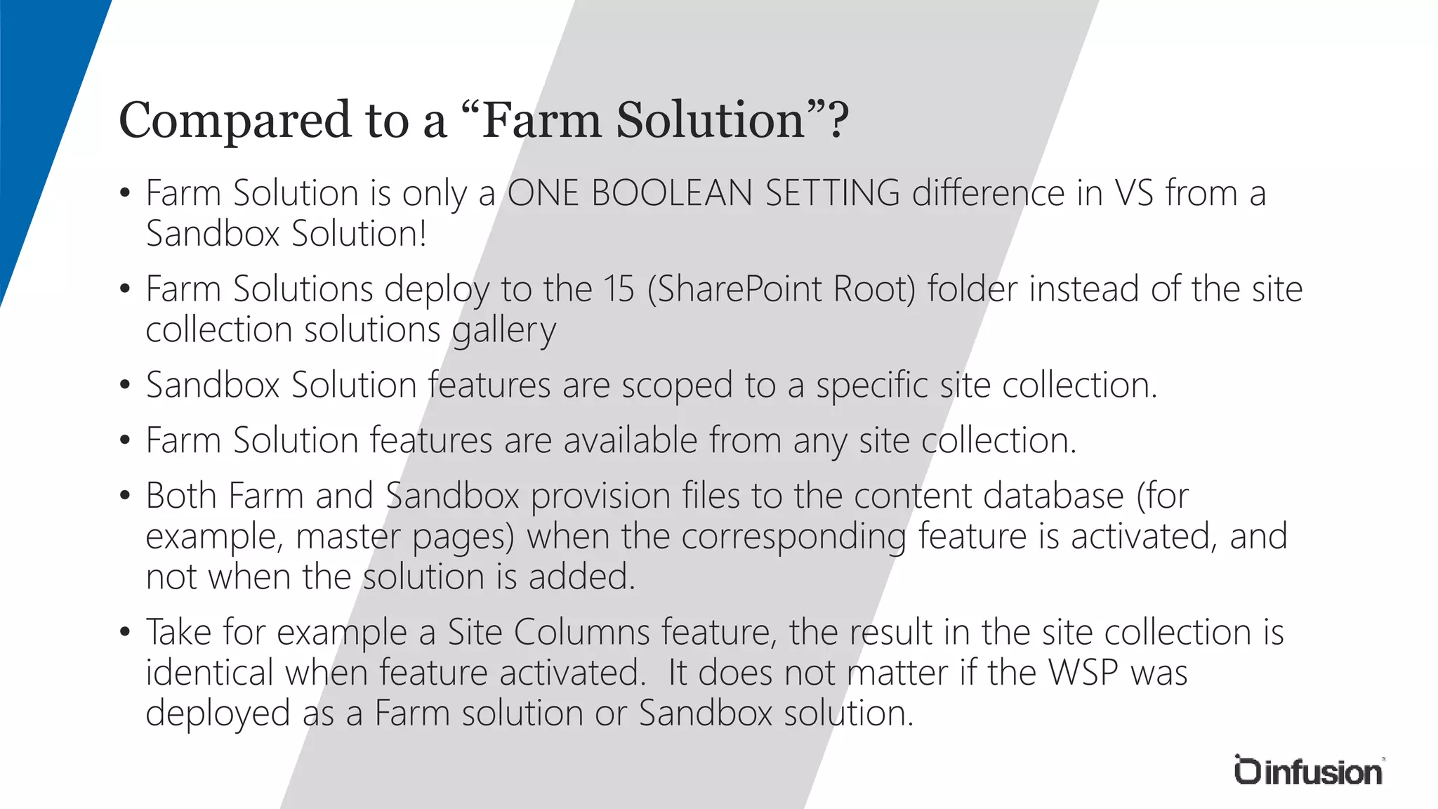 Compared to a “Farm Solution”? 
• Farm Solution is only a ONE BOOLEAN SETTING difference in VS from a 
Sandbox Solution! 
• Farm Solutions deploy to the 15 (SharePoint Root) folder instead of the site 
collection solutions gallery 
• Sandbox Solution features are scoped to a specific site collection. 
• Farm Solution features are available from any site collection. 
• Both Farm and Sandbox provision files to the content database (for 
example, master pages) when the corresponding feature is activated, and 
not when the solution is added. 
• Take for example a Site Columns feature, the result in the site collection is 
identical when feature activated. It does not matter if the WSP was 
deployed as a Farm solution or Sandbox solution. 
 