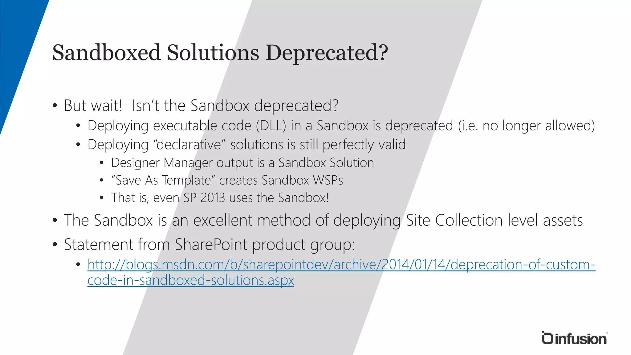 Sandboxed Solutions Deprecated? 
• But wait! Isn’t the Sandbox deprecated? 
• Deploying executable code (DLL) in a Sandbox is deprecated (i.e. no longer allowed) 
• Deploying “declarative” solutions is still perfectly valid 
• Designer Manager output is a Sandbox Solution 
• “Save As Template” creates Sandbox WSPs 
• That is, even SP 2013 uses the Sandbox! 
• The Sandbox is an excellent method of deploying Site Collection level assets 
• Statement from SharePoint product group: 
• http://blogs.msdn.com/b/sharepointdev/archive/2014/01/14/deprecation-of-custom-code- 
in-sandboxed-solutions.aspx 
 