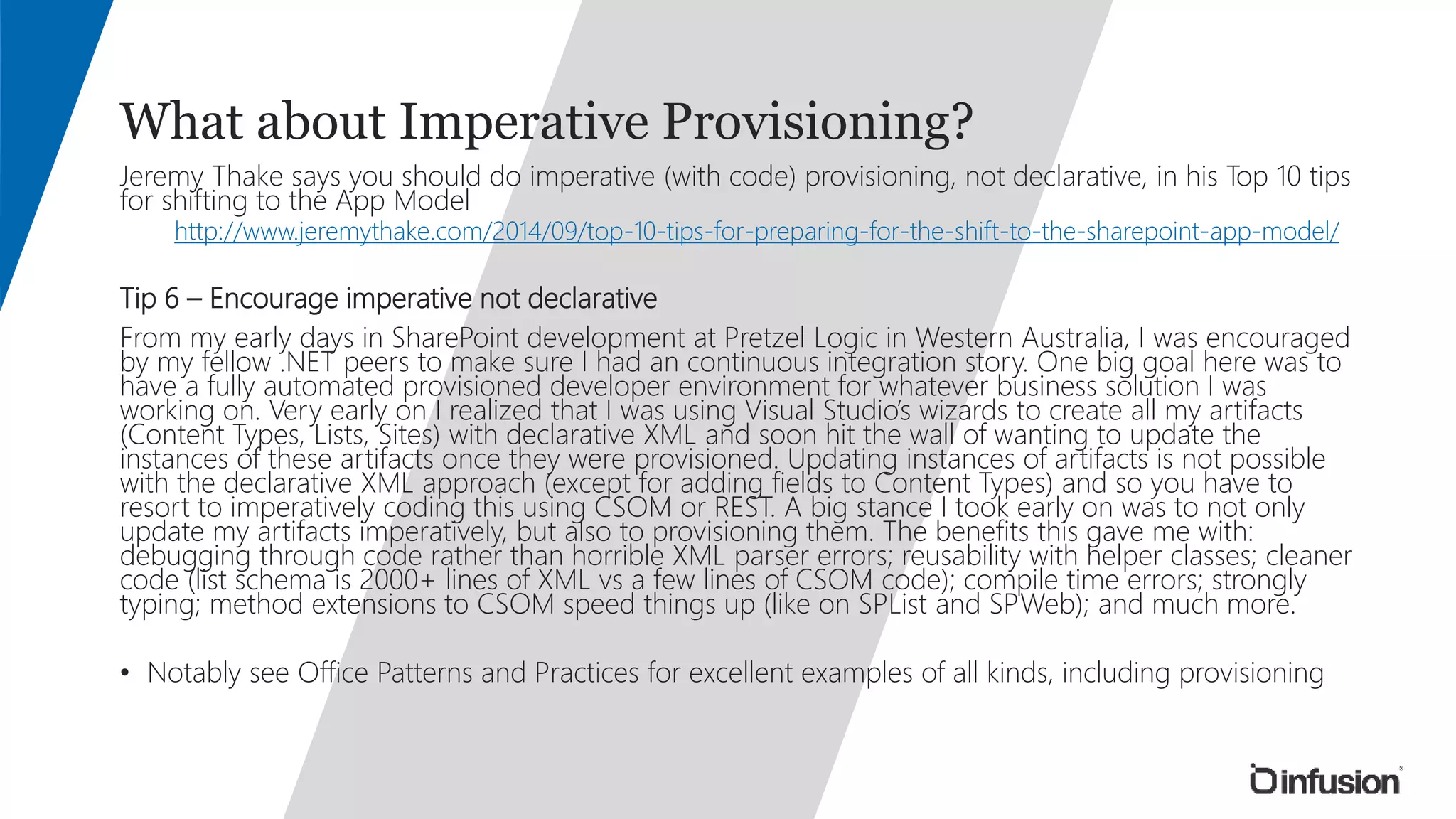 What about Imperative Provisioning? 
Jeremy Thake says you should do imperative (with code) provisioning, not declarative, in his Top 10 tips 
for shifting to the App Model 
http://www.jeremythake.com/2014/09/top-10-tips-for-preparing-for-the-shift-to-the-sharepoint-app-model/ 
Tip 6 – Encourage imperative not declarative 
From my early days in SharePoint development at Pretzel Logic in Western Australia, I was encouraged 
by my fellow .NET peers to make sure I had an continuous integration story. One big goal here was to 
have a fully automated provisioned developer environment for whatever business solution I was 
working on. Very early on I realized that I was using Visual Studio’s wizards to create all my artifacts 
(Content Types, Lists, Sites) with declarative XML and soon hit the wall of wanting to update the 
instances of these artifacts once they were provisioned. Updating instances of artifacts is not possible 
with the declarative XML approach (except for adding fields to Content Types) and so you have to 
resort to imperatively coding this using CSOM or REST. A big stance I took early on was to not only 
update my artifacts imperatively, but also to provisioning them. The benefits this gave me with: 
debugging through code rather than horrible XML parser errors; reusability with helper classes; cleaner 
code (list schema is 2000+ lines of XML vs a few lines of CSOM code); compile time errors; strongly 
typing; method extensions to CSOM speed things up (like on SPList and SPWeb); and much more. 
• Notably see Office Patterns and Practices for excellent examples of all kinds, including provisioning 
 