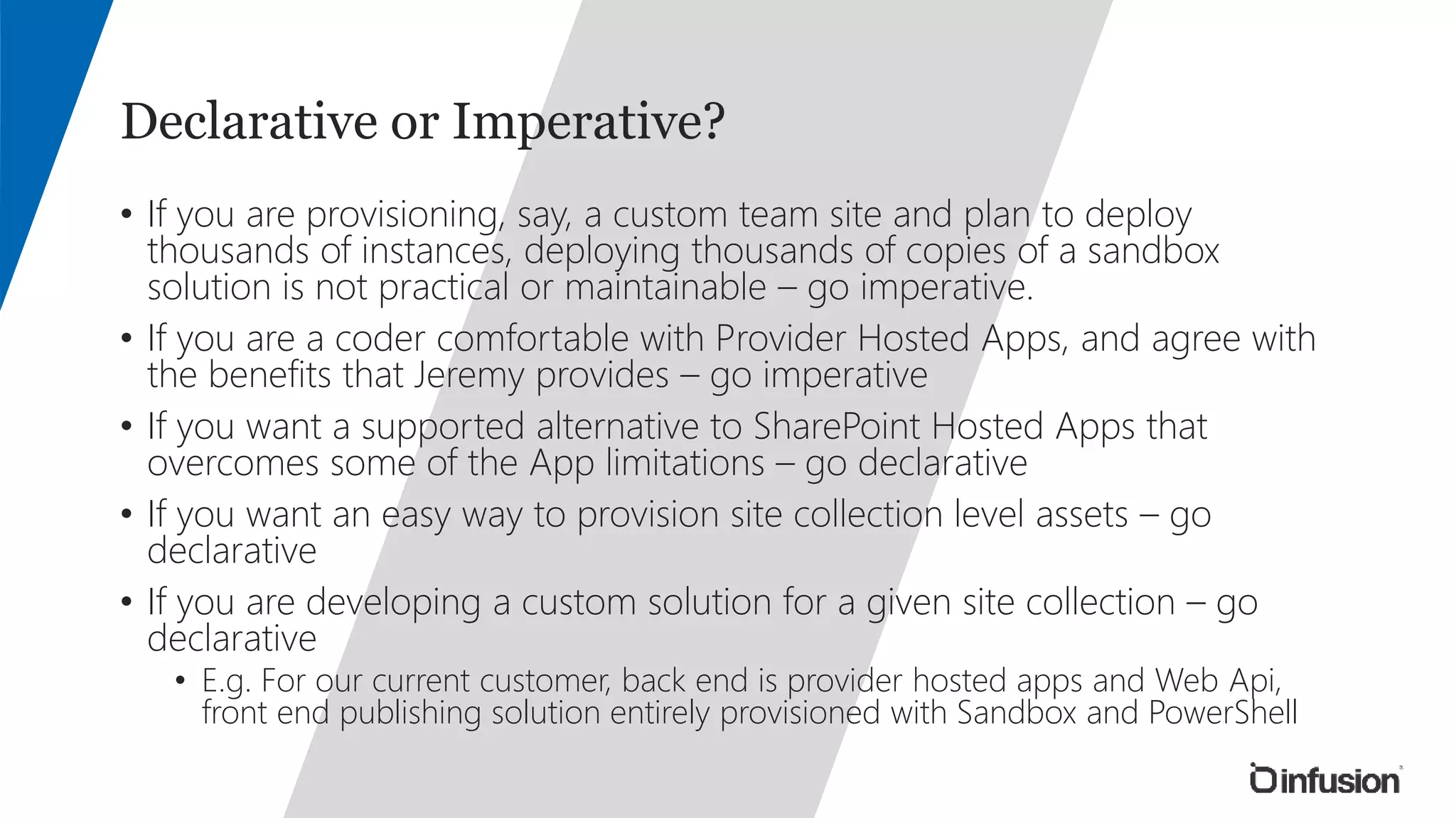 Declarative or Imperative? 
• If you are provisioning, say, a custom team site and plan to deploy 
thousands of instances, deploying thousands of copies of a sandbox 
solution is not practical or maintainable – go imperative. 
• If you are a coder comfortable with Provider Hosted Apps, and agree with 
the benefits that Jeremy provides – go imperative 
• If you want a supported alternative to SharePoint Hosted Apps that 
overcomes some of the App limitations – go declarative 
• If you want an easy way to provision site collection level assets – go 
declarative 
• If you are developing a custom solution for a given site collection – go 
declarative 
• E.g. For our current customer, back end is provider hosted apps and Web Api, 
front end publishing solution entirely provisioned with Sandbox and PowerShell 
 