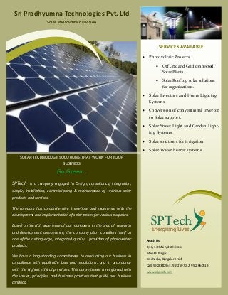 SOLAR TECHNOLOGY SOLUTIONS THAT WORK FOR YOURSOLAR TECHNOLOGY SOLUTIONS THAT WORK FOR YOUR
BUSINESSBUSINESS
Go Green..
SPTech is a company engaged in Design, consultancy, integration,
supply, installation, commissioning & maintenance of various solar
products and services.
The company has comprehensive know-how and experience with the
development and implementation of solar power for various purposes.
Based on the rich experience of our manpower in the area of research
and development competence, the company also considers itself as
one of the cutting-edge, integrated quality providers of photovoltaic
products.
We have a long-standing commitment to conducting our business in
compliance with applicable laws and regulations, and in accordance
with the highest ethical principles. This commitment is reinforced with
the values, principles, and business practices that guide our business
conduct.
SERVICES AVAILABLE
Sri Pradhyumna Technologies Pvt. Ltd
Solar Photovoltaic Division
 Photovoltaic Projects
 Off Grid and Grid connected
Solar Plants.
 Solar Roof top solar solutions
for organizations.
 Solar Invertors and Home Lighting
Systems.
 Conversion of conventional invertor
to Solar support.
 Solar Street Light and Garden Light-
ing Systems
 Solar solutions for irrigation.
 Solar Water heater systems.
Reach Us:
#,36, 1st Main, 25th Cross,
Maruthi Nagar,
Yelahanka, Bangalore –64
Call: 9902340963 , 9972597032, 9902060519
www.sriptech.com
 