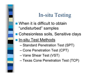 In-situ Testing
 When it is difficult to obtain
“undisturbed” samples
 Cohesionless soils, Sensitive clays
 In-situ Test Methods
– Standard Penetration Test (SPT)
– Cone Penetration Test (CPT)
– Vane Shear Test (VST)
– Texas Cone Penetration Test (TCP)
 