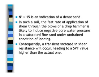  N’ > 15 is an indication of a dense sand .
 In such a soil, the fast rate of application of
shear through the blows of a drop hammer is
likely to induce negative pore water pressure
in a saturated fine sand under undrained
condition of loading.
 Consequently, a transient increase in shear
resistance will occur, leading to a SPT value
higher than the actual one.
 