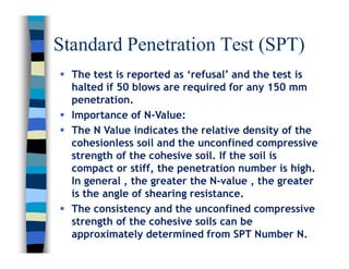 Standard Penetration Test (SPT)
 The test is reported as ‘refusal’ and the test is
halted if 50 blows are required for any 150 mm
penetration.
 Importance of N-Value:
 The N Value indicates the relative density of the
cohesionless soil and the unconfined compressive
strength of the cohesive soil. If the soil is
compact or stiff, the penetration number is high.
In general , the greater the N-value , the greater
is the angle of shearing resistance.
 The consistency and the unconfined compressive
strength of the cohesive soils can be
approximately determined from SPT Number N.
 