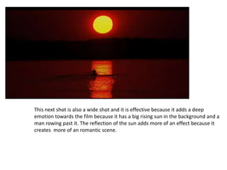 This next shot is also a wide shot and it is effective because it adds a deep
emotion towards the film because it has a big rising sun in the background and a
man rowing past it. The reflection of the sun adds more of an effect because it
creates more of an romantic scene.
 