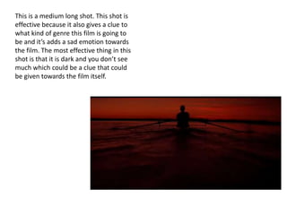 This is a medium long shot. This shot is
effective because it also gives a clue to
what kind of genre this film is going to
be and it’s adds a sad emotion towards
the film. The most effective thing in this
shot is that it is dark and you don’t see
much which could be a clue that could
be given towards the film itself.
 