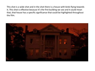 This shot is a wide shot and in the shot there is a house with birds flying towards
it. This shot is effective because it’s the first building we see and it could mean
that, that house has a specific significance that could be highlighted throughout
the film.
 