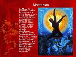 Sincronías La Mente Divina penetra en toda la esfera galáctica, mientras que la zona de 7D está dentro del campo toroidal que mantiene la forma del plano galáctico. Estas “bandas cantoras” también son las encargadas de generar posibilidades paralelas en 3D o Sincronicidades, en las que los humanos podemos percibir las intenciones de la Mente Divina de 8D. Si seguimos estas pistas, la vida se convierte en una danza en las dimensiones superiores. 