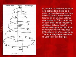 El cinturón de fotones que ahora está activando la Tierra es la parte clave de la gran estructura de la vía láctea. El cinturón de fotones se ha unido al sistema de estrellas de Sirio y de Alción, el Sol Central de las Pléyades y alrededor del cual nuestro sistema solar gira también. Este fluir sincrónico comenzó hace 225 millones de años, cuando la Tierra fue elegida para sembrar la Galaxia con su biología. 