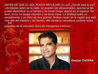 ANTES DE QUE EL SOL PUEDA REFLEJAR LA LUZ ¿Donde está la luz?  Los fotones salen de la nada, no pueden ser almacenados, apenas se les puede especificar en el tiempo y no tienen hogar alguno en el espacio. Es decir, la luz no ocupa volumen y no tiene masa. La similitud entre un pensamiento y un fotón es muy grande. Ambos nacen en la región que está mas allá del espacio y del tiempo, allá donde la naturaleza controla todos los procesos de la vacuidad, llena de inteligencia creativa". Deepak CHOPRA 