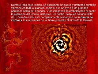 Durante todo este tiempo, se escuchara un suave y profundo zumbido vibrando en todo el planeta, como el que se oye en los grandes pantanos cerca del Ecuador, y los indígenas se embelesarán al sentir la pulsación del Centro Galáctico. De hecho, después del año 2012 d.C., cuando el Sol este completamente sumergido en la  Banda de Fotones , los habitantes de la Tierra pulsarán al ritmo de la Galaxia.  