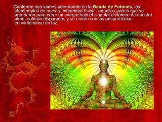 Conforme nos vamos adentrando en la  Banda de Fotones , los elementales de nuestra integridad física - aquellas partes que se agruparon para crear un cuerpo bajo el singular dictamen de nuestra alma- saldrán disparados y se unirán con las antipartículas convirtiéndose en luz.  