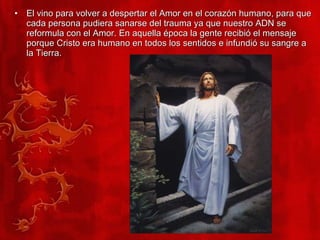 El vino para volver a despertar el Amor en el corazón humano, para que cada persona pudiera sanarse del trauma ya que nuestro ADN se reformula con el Amor. En aquella época la gente recibió el mensaje porque Cristo era humano en todos los sentidos e infundió su sangre a la Tierra. 
